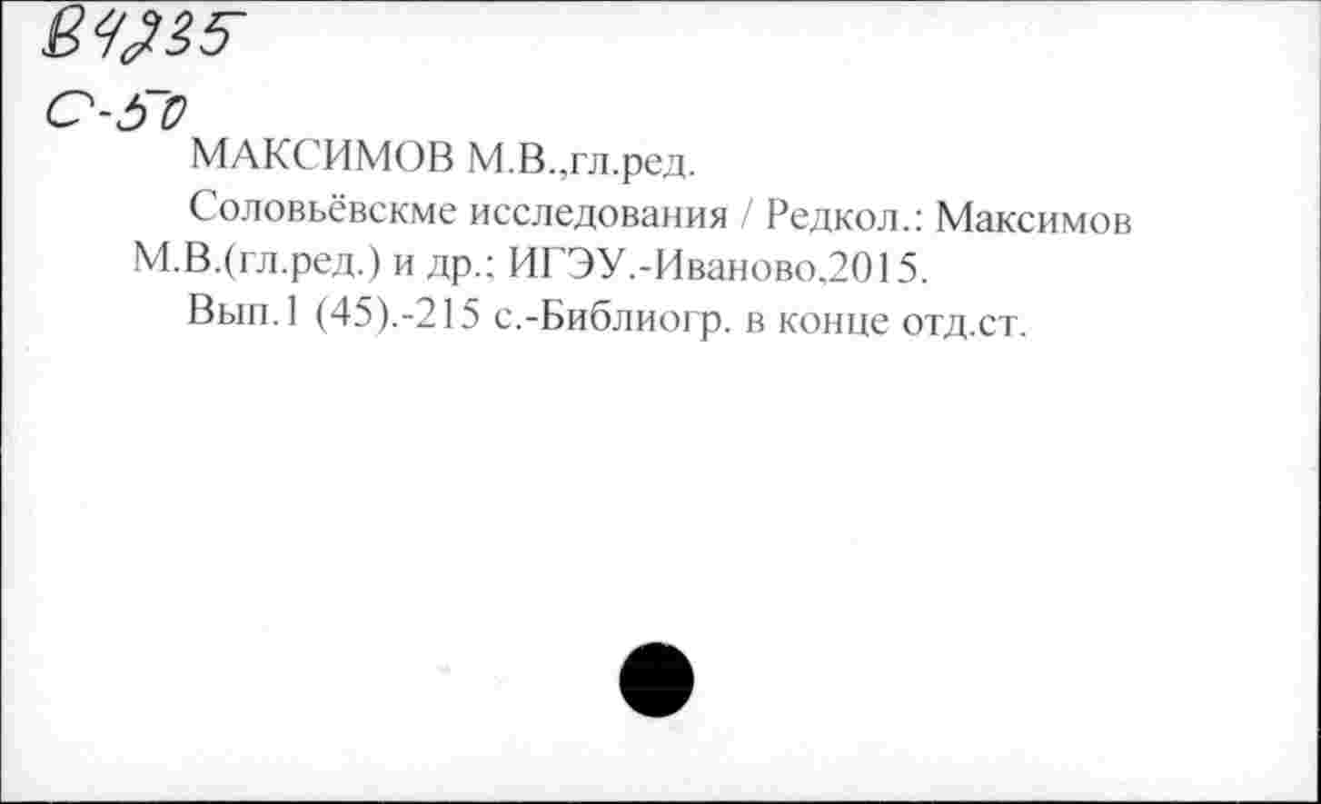 ﻿0-50
МАКС ИМОВ М.В.,гл.ред.
Соловьёвскме исследования / Редкол.: Максимов М.В.(гл.ред.) и др.; ИГЭУ.-Иваново,2015.
Вып.1 (45).-215 с.-Библиогр. в конце отд.ст.